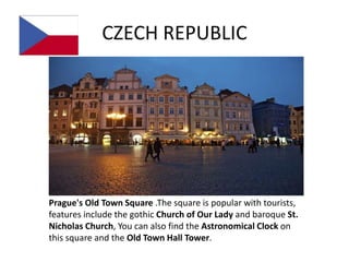 CZECH REPUBLIC




Prague's Old Town Square .The square is popular with tourists,
features include the gothic Church of Our Lady and baroque St.
Nicholas Church, You can also find the Astronomical Clock on
this square and the Old Town Hall Tower.
 