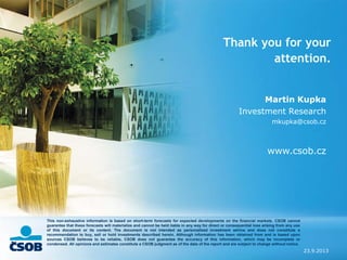 23.9.2013
Thank you for your
attention.
Martin Kupka
Investment Research
mkupka@csob.cz
www.csob.cz
This non-exhaustive information is based on short-term forecasts for expected developments on the financial markets. CSOB cannot
guarantee that these forecasts will materialize and cannot be held liable in any way for direct or consequential loss arising from any use
of this document or its content. The document is not intended as personalized investment advice and does not constitute a
recommendation to buy, sell or hold investments described herein. Although information has been obtained from and is based upon
sources CSOB believes to be reliable, CSOB does not guarantee the accuracy of this information, which may be incomplete or
condensed. All opinions and estimates constitute a CSOB judgment as of the data of the report and are subject to change without notice.
 