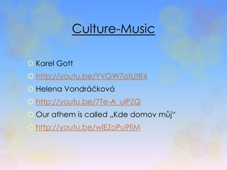 Culture-Music 
 Karel Gott 
 http://youtu.be/YVGW7otUtR4 
 Helena Vondráčková 
 http://youtu.be/7Te-A_ulPZQ 
 Our athem is called „Kde domov můj“ 
 http://youtu.be/wlEZoPu9fiM 
 
