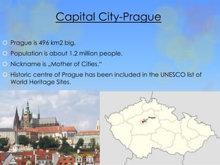 Capital City-Prague 
 Prague is 496 km2 big. 
 Population is about 1.2 million people. 
 Nickname is „Mother of Cities.“ 
 Historic centre of Prague has been included in the UNESCO list of 
World Heritage Sites. 
 