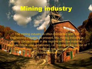 Mining industry
The mining industry is often connected with the
engineering industry. At present, the mining industry is
mostly concentrated in the regions with raw material
deposits (black coal, limestone), i.e. mainly in the region of
Ostrava. Iron ore, the core raw material for steel
production, is imported.
 