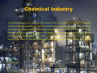 Chemical industry
The chemical industry is an indicator of the economic level of the country as it requires well-qualified
human resources, appropriate raw materials, as well as water and energy sources. On the other hand,
the production means a considerable environment burden (water, soil and air pollution). The Czech
chemical industry is mostly concentrated in the region of northern Bohemia (fromÚstí nad Labem to
Hradec Králové). The Moravian chemical area is mostly located along the central and lower part of the
Morava River. Crude oil is processed in the areas close to the pipeline (Litvínov, Kralupy nad Vltavou).
 