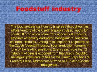 Foodstuff industry
The food processing industry is spread throughout the
whole territory of the Czech Republic. Basic inputs for
foodstuff production come from agricultural products,
products of forestry and water management, and from
imported products. Among most important segments of
the Czech foodstuff industry, beer production remains in
one of the leading positions. Every year, more than 2
million hl of beer is exported from the Czech Republic.
The largest producers of beer in the Czech Republic are
Prazdroj Plzeň, Staropramen Praha and Budvar České
Budějovice.
 