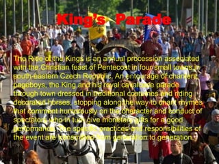 King’s Parade
The Ride of the Kings is an annual procession associated
with the Christian feast of Pentecost in four small towns in
south-eastern Czech Republic. An entourage of chanters,
pageboys, the King and his royal cavalcade parade
through town dressed in traditional costumes and riding
decorated horses, stopping along the way to chant rhymes
that comment humorously on the character and conduct of
spectators who in turn give monetary gifts for a good
performance. The specific practices and responsibilities of
the event are transmitted from generation to generation.
 