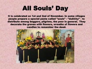It is celebrated on 1st and 2nd of November. In some villages
people prepare a special pasta called "souls" - "dušičky" - to
distribute among beggars, pilgrims, the poor in general. They
decorate the graves with flowers, wreaths of flowers and
candles to remember the dead.
All Souls’ Day
 