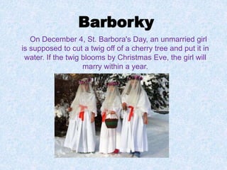 Barborky
On December 4, St. Barbora's Day, an unmarried girl
is supposed to cut a twig off of a cherry tree and put it in
water. If the twig blooms by Christmas Eve, the girl will
marry within a year.
 