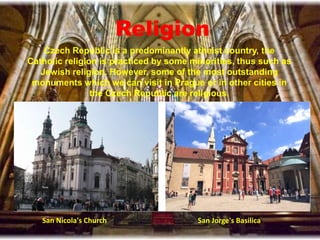 Religion
Czech Republic is a predominantly atheist country, the
Catholic religion is practiced by some minorities, thus such as
Jewish religion. However, some of the most outstanding
monuments which we can visit in Prague or in other cities in
the Czech Republic are religious.
San Nicola's Church San Jorge's Basilica
 