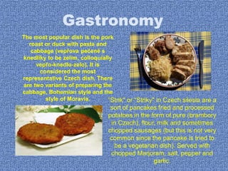 Gastronomy
The most popular dish is the pork
roast or duck with pasta and
cabbage (vepřova pečeně s
knedlíky to be zelim, colloquially
vepřo-knedlo-zelo). It is
considered the most
representative Czech dish. There
are two variants of preparing the
cabbage, Bohemian style and the
style of Moravia. “Strik" or “Striky" in Czech silesia are a
sort of pancakes fried and processed
potatoes in the form of pure (brambory
in Czech), flour, milk and sometimes
chopped sausages (but this is not very
common since the pancake is tried to
be a vegetarian dish). Served with
chopped Marjoram, salt, pepper and
garlic.
 
