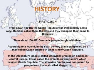 FIRST CZECH
From about 400 BC the Czech Republic was inhabited by celtic
race. Romans called them the Boii and they changed their name to
Bohemia.
Then about 100 AD Germanic people fought with them.
According to a legend, in the sixth century Slavic people led by a
man called Czech entered in what is now Czech Republic.
In the 9th century people called Moravians created an empire in
central Europe. It was called the Great Moravian Empire which
included Czech Republic. The Moravian Empire was conquered by
people from the east called Magyards.
 