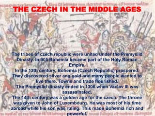 THE CZECH IN THE MIDDLE AGES
The tribes of czech republic were united under the Premyslid
Dinasty. In 905 Bohemia became part of the Holy Roman
Empire.
In the 13th century, Bohemia (Czech Republic) prospered.
They discovered silver ang gold and many people wanted to
live there. Towns and trade flourished.
The Premyslid dinasty ended in 1306 when Vaclav III was
assassinated.
The 14th century was a golden age for the czech. The throne
was given to John of Luxembourg. He was most of his time
abroad while his son was ruling. This made Bohemia rich and
powerful.
 