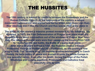 THE HUSSITES
The 15th century is marked by conflicts between the Protestants and the
Roman Catholic Church. At the beginning of the century, a reform
movement (reformance) was started and led by priest John Huss (Jan Hus).
Hus' ideology didn’t like the Church and Hus was burned at the stake in
1415.
The killing of Hus started a massive protest movement by his followers, the
Hussites. In 1419, the First Defenestration of Prague took place when the
Hussites threw seven counsellors out of the windows of Prague New Town
Hall. The religious Hussite wars were then sweeping the country from 1420
to 1434 when the last battle, the Battle of Lipany, took place.
After some 20 years without a ruler, the Hussites elected a Czech
Protestant, George of Poděbrady(Jiří z Poděbrad), as the country's new
king in 1458. The "Hussite king" Jiří became another beloved king in Czech
history. He led a policy of peace and wished to unite the whole Europe in
one peaceful nation. Even after his death, during the reign of the Polish
Wladislaw and Ludwig Jagellons, Protestants and Catholics lived
peacefully side by side.
 