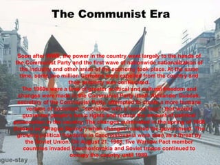 The Communist Era
Soon after WWII, the power in the country went largely to the hands of
the Communist Party and the first wave of nationwide nationalization of
the industry and other areas of the economy took place. At the same
time, some two million Germans were expelled from the country and
their property was confiscated.
The 1960s were a time of greater political and cultural freedom and
changes were made in the Communist Party itself. Alexander Dubček,
secretary of the Communist Party, attempted to create a more humane
version of socialism, "socialism with a human face", that would
guarantee people's basic rights and reduce the amount of political
persecution in the country. The changes culminated in the spring of 1968
(known as "Prague Spring") when changes reached the government. The
growing political freedoms in Czechoslovakia were seen as a threat by
the Soviet Union. On August 21, 1968, five Warsaw Pact member
countries invaded Czechoslovakia and Soviet troops continued to
occupy the country until 1989.
 