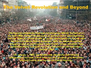 The Velvet Revolution and Beyond
The Russian perestroika that was introduced by Mikhail Gorbachev in
the mid-1980s marked the last years of communism in Czechoslovakia.
The late 1980s are characterized by public demonstrations. A week after
the fall of the Berlin Wall in November 1989, the Velvet Revolution
brought an end to communism. Václav Havel, former dissident, was
elected president during the country's first democratic elections in
January 1990.
On January 1, 1993, Czechoslovakia peacefully split into two
independent countries, Czech Republic and Slovakia, and Havel was
elected the first president of the Czech Republic.
 