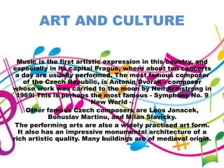 ART AND CULTURE
Music is the first artistic expression in this country, and
especially in its capital Prague, where about ten concerts
a day are usually performed. The most famous composer
of the Czech Republic, is Antonin Dvorak - composer
whose work was carried to the moon by Neil Armstrong in
1969! This is perhaps the most famous - Symphony No. 9
New World -.
Other famous Czech composers are Leos Janacek,
Bohuslav Martinu, and Milan Slavicky.
The performing arts are also a widely practised art form.
It also has an impressive monumental architecture of a
rich artistic quality. Many buildings are of medieval origin.
 