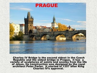 Charles IV Bridge is the second oldest in the Czech
Republic and the oldest bridge in Prague, it has a
variety of sculptures of saints and scenes from the life
of Jesus. Its construction was designed by the royal
architect Peter Parler, it started in 1357 after King
Charles IV’s approval.
PRAGUE
 