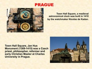 Town Hall Square, a medieval
astronomical clock was built in 1410
by the watchmaker Nicolas de Kadan.
PRAGUE
Town Hall Square, Jan Hus
Monument (1369-1415) was a Czech
priest, philosopher, reformer and
early Christian Master at Charles
University in Prague.
 