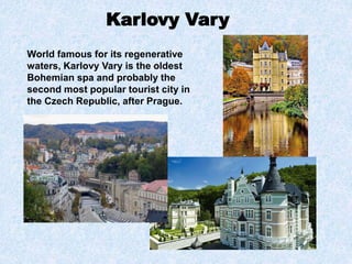 Karlovy Vary
World famous for its regenerative
waters, Karlovy Vary is the oldest
Bohemian spa and probably the
second most popular tourist city in
the Czech Republic, after Prague.
 