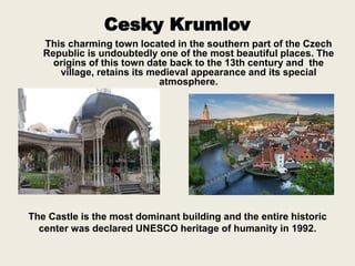 Cesky Krumlov
This charming town located in the southern part of the Czech
Republic is undoubtedly one of the most beautiful places. The
origins of this town date back to the 13th century and the
village, retains its medieval appearance and its special
atmosphere.
The Castle is the most dominant building and the entire historic
center was declared UNESCO heritage of humanity in 1992.
 