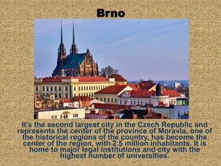 Brno
It’s the second largest city in the Czech Republic and
represents the center of the province of Moravia, one of
the historical regions of the country, has become the
center of the region, with 2.5 million inhabitants. It is
home to major legal institutions and city with the
highest number of universities.
 