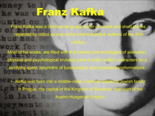 Franz Kafka was a German-language writer of novels and short stories,
regarded by critics as one of the most influential authors of the 20th
century.
Most of his works, are filled with the themes and archetypes of alienation,
physical and psychological brutality, parent–child conflict, characters on a
terrifying quest, labyrinths of bureaucracy, and mystical transformations.
Franz Kafka
• Kafka was born into a middle-class, German-speaking Jewish family
in Prague, the capital of the Kingdom of Bohemia, then part of the
Austro-Hungarian Empire.
 