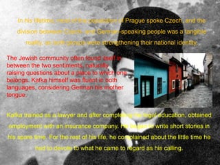 In his lifetime, most of the population of Prague spoke Czech, and the
division between Czech- and German-speaking people was a tangible
reality, as both groups were strengthening their national identity.
The Jewish community often found itself in
between the two sentiments, naturally
raising questions about a place to which one
belongs. Kafka himself was fluent in both
languages, considering German his mother
tongue.
Kafka trained as a lawyer and after completing his legal education, obtained
employment with an insurance company. He began to write short stories in
his spare time. For the rest of his life, he complained about the little time he
had to devote to what he came to regard as his calling.
 