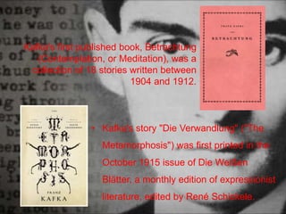 Kafka's first published book, Betrachtung
(Contemplation, or Meditation), was a
collection of 18 stories written between
1904 and 1912.
• Kafka's story "Die Verwandlung" ("The
Metamorphosis") was first printed in the
October 1915 issue of Die Weißen
Blätter, a monthly edition of expressionist
literature, edited by René Schickele.
 