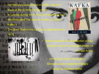 • His first story was printed in 1908 in the first
issue of the bi-monthly Hyperion.
• In Leipzig during 1913, Brod and publisher Kurt
Wolff included"The Verdict. A Story by Franz
Kafka.«
• The story “Before the Law"was published in the
1915
• Kafka prepared a final collection of four
stories for print, Ein Hungerkünstler (A
Hunger Artist)
• On 20 April 1924, the Berliner
Börsen-Courier published Kafka's
essay on Adalbert Stifter.
 