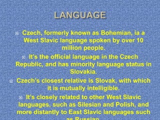  Czech, formerly known as Bohemian, ia a
West Slavic language spoken by over 10
million people.
 It’s the official language in the Czech
Republic, and has minority language status in
Slovakia.
 Czech’s closest relative is Slovak, with which
it is mutually intelligible.
 It’s closely related to other West Slavic
languages, such as Silesian and Polish, and
more distantly to East Slavic languages such
 