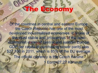 The Economy
Of the countries in central and eastern Europe,
the Czech Republic has one of the most
developed industrialized economies. It is one of
the most stable and prosperous of the post-
communist states of central and eastern Europe.
GDP per capita at purchasing power parity was
$27,100 in 2011, which is 85% of the EU average.
The official currency is the Czech Koruna.
1 Euro=27,27 Korunas
 
