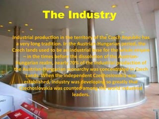 The Industry
Industrial production in the territory of the Czech Republic has
a very long tradition. In the Austrian-Hungarian period, the
Czech lands used to be an industrial base for the whole empire
– in the times before the dissolution of the Austrian-
Hungarian realm, nearly 70% of the industrial production of
the Austrian-Hungarian monarchy was concentrated in Czech
Lands. When the independent Czechoslovakia was
established, industry was developing so greatly that
Czechoslovakia was counted among the world industrial
leaders.
 