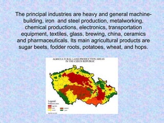 The principal industries are heavy and general machine-
building, iron and steel production, metalworking,
chemical productions, electronics, transportation
equipment, textiles, glass, brewing, china, ceramics
and pharmaceuticals. Its main agricultural products are
sugar beets, fodder roots, potatoes, wheat, and hops.
 