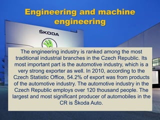 Engineering and machine
engineering
The engineering industry is ranked among the most
traditional industrial branches in the Czech Republic. Its
most important part is the automotive industry, which is a
very strong exporter as well. In 2010, according to the
Czech Statistic Office, 54.2% of export was from products
of the automotive industry. The automotive industry in the
Czech Republic employs over 120 thousand people. The
largest and most significant producer of automobiles in the
CR is Škoda Auto.
 