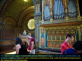 The Spanish Synagogue is named for its beautiful Moorish style.
It has an exhibition about the Jews in Bohemia and Moravia, both under the Austrian Empire and in
the independent Czechoslovakia.
The exhibition shows the Jews’ contributions to the general culture, the science, and the state, and
their fate under the Nazis.
 