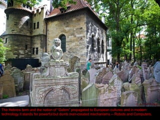 The old dense Jewish cemetery, the final resting place of the 16th
century scholar and philosopher
Rabbi Loew (“Maharal”), who created the legendary Golem of Prague. The mighty (but dumb)
Golem was presumably capable of defending the Jewish community from a pogrom.
The Hebrew term and the notion of “Golem” propagated to European cultures and in modern
technology it stands for powerful but dumb man-created mechanisms -- Robots and Computers.
 