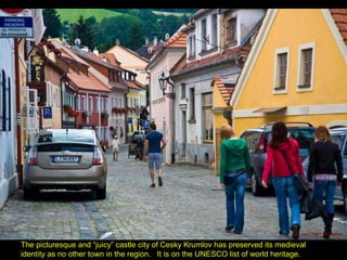 The picturesque and “juicy” castle city of Cesky Krumlov has preserved its medieval
identity as no other town in the region. It is on the UNESCO list of world heritage.
 