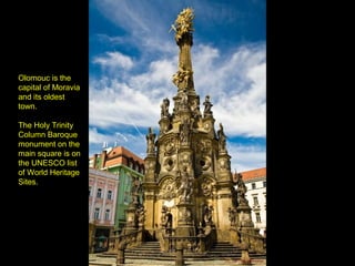 Olomouc is the
capital of Moravia
and its oldest
town.
The Holy Trinity
Column Baroque
monument on the
main square is on
the UNESCO list
of World Heritage
Sites.
 