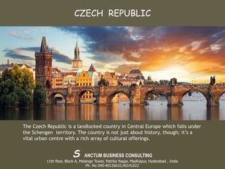 The Czech Republic is a landlocked country in Central Europe which falls under
the Schengen territory. The country is not just about history, though; it’s a
vital urban centre with a rich array of cultural offerings.
CZECH REPUBLIC
S ANCTUM BUSINESS CONSULTING
11th floor, Block A, Melange Tower, Patrika Nagar, Madhapur, Hyderabad , India
Ph. No 040-40126633,40141022
 