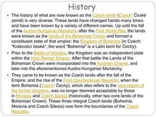History
 The history of what are now known as the Czech lands (Czech: České
země) is very diverse. These lands have changed hands many times,
and have been known by a variety of different names. Up until the fall
of the Austro-Hungarian Monarchy after the First World War, the lands
were known as the lands of the Bohemian Crown and formed a
constituent state of that empire: the Kingdom of Bohemia (in Czech:
"Království české", the word "Bohemia" is a Latin term for Čechy).
 Prior to the Battle of Mohács, the Kingdom was an independent state
within the Holy Roman Empire. After that battle the Lands of the
Bohemian Crown were incorporated into the Austrian Empire, and
later into the aforementioned Austro-Hungarian Monarchy.
 They came to be known as the Czech lands after the fall of the
Empire, and the rise of the First Czechoslovak Republic, when the
term Bohemia (Czech: Čechy), which also refers to the core region of
the former kingdom, was no longer deemed acceptable by those
in Moravia and Czech Silesia (historically, other two core lands of the
Bohemian Crown). These three integral Czech lands (Bohemia,
Moravia and Czech Silesia) now form the boundaries of the Czech
Republic.
 