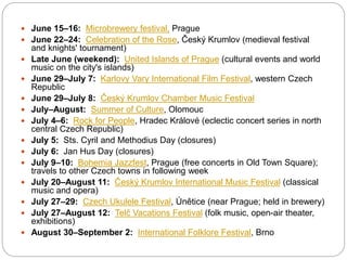  June 15–16: Microbrewery festival, Prague
 June 22–24: Celebration of the Rose, Český Krumlov (medieval festival
and knights' tournament)
 Late June (weekend): United Islands of Prague (cultural events and world
music on the city's islands)
 June 29–July 7​: Karlovy Vary International Film Festival, western Czech
Republic
 June 29–July 8: Český Krumlov Chamber Music Festival
 July–August: Summer of Culture, Olomouc
 July 4–6: Rock for People, Hradec Králové (eclectic concert series in north
central Czech Republic)
 July 5: Sts. Cyril and Methodius Day (closures)
 July 6: Jan Hus Day (closures)
 July 9–10: Bohemia Jazzfest, Prague (free concerts in Old Town Square);
travels to other Czech towns in following week
 July 20–August 11: Český Krumlov International Music Festival (classical
music and opera)
 July 27–29: Czech Ukulele Festival, Únětice (near Prague; held in brewery)
 July 27–August 12: Telč Vacations Festival (folk music, open-air theater,
exhibitions)
 August 30–September 2: International Folklore Festival, Brno
 