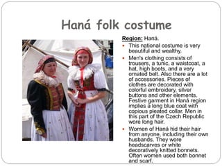 Haná folk costume
Region: Haná.
 This national costume is very
beautiful and wealthy.
 Men's clothing consists of
trousers, a tunic, a waistcoat, a
hat, high boots, and a very
ornated belt. Also there are a lot
of accessories. Pieces of
clothes are decorated with
colorful embroidery, silver
buttons and other elements.
Festive garment in Haná region
implies a long blue coat with
copious pleated collar. Men in
this part of the Czech Republic
wore long hair.
 Women of Haná hid their hair
from anyone, including their own
husbands. They wore
headscarves or white
decoratively knitted bonnets.
Often women used both bonnet
and scarf.
 