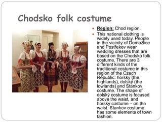 Chodsko folk costume
 Region: Chod region.
 This national clothing is
widely used today. People
in the vicinity of Domažlice
and Postřekov wear
wedding dresses that are
based on the Chodsko folk
costume. There are 3
different kinds of the
traditional costume in this
region of the Czech
Republic: horský (the
highlands), dolský (the
lowlands) and Stankov
costume. The shape of
dolský costume is focused
above the waist, and
horský costume – on the
waist. Stankov costume
has some elements of town
fashion.
 