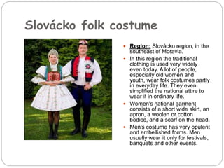 Slovácko folk costume
 Region: Slovácko region, in the
southeast of Moravia.
 In this region the traditional
clothing is used very widely
even today. A lot of people,
especially old women and
youth, wear folk costumes partly
in everyday life. They even
simplified the national attire to
wear it in ordinary life.
 Women's national garment
consists of a short wide skirt, an
apron, a woolen or cotton
bodice, and a scarf on the head.
 Men's costume has very opulent
and embellished forms. Men
usually wear it only for festivals,
banquets and other events.
 