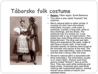 Táborsko folk costume
 Region: Tábor region, South Bohemia.
 This attire is also called "kozácký" folk
costume.
 Men's national attire is rather simple. It
consists of a thin linen shirt without
embroidery, trousers, a silk scarf, a
waistcoat, a jacket, a long coat, white or
blue stockings, and low shoes. The
waistcoat was of a simple cut, it was
fastened with a row of metal buttons. The
jacket was close-fitting without any without
embellishment. The long coat was tight-
fitting and extended to the waist, made of
dark blue or brown cloth. It had small
shoulder boards; its sleeves were broad at
the shoulder and narrow at the wrist. The
trousers were tight-fitting, made of leather,
and tied with a string under the knee.
 Women's national attire is decorated with
floral embroidery. The embroidery usually
is on cotton fabric. Women wore linen
aprons (called "fertoch"), tied up at the
front. They also used white stockings and
black shoes. Unmarried girls used white
clothing with multicolored ribbons, married
women wore clothes of solemn and
subdued colors.
 