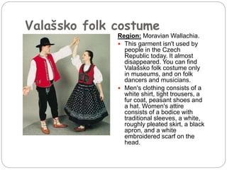 Valašsko folk costume
Region: Moravian Wallachia.
 This garment isn't used by
people in the Czech
Republic today. It almost
disappeared. You can find
Valašsko folk costume only
in museums, and on folk
dancers and musicians.
 Men's clothing consists of a
white shirt, tight trousers, a
fur coat, peasant shoes and
a hat. Women's attire
consists of a bodice with
traditional sleeves, a white,
roughly pleated skirt, a black
apron, and a white
embroidered scarf on the
head.
 