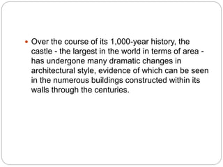  Over the course of its 1,000-year history, the
castle - the largest in the world in terms of area -
has undergone many dramatic changes in
architectural style, evidence of which can be seen
in the numerous buildings constructed within its
walls through the centuries.
 