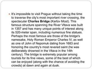 It's impossible to visit Prague without taking the time
to traverse the city's most important river crossing, the
spectacular Charles Bridge (Karlův Most). This
famous structure spanning the River Vltava was built
in 1357 and has many unique points of interest along
its 520-meter span, including numerous fine statues.
Perhaps the most famous are those of the bridge's
namesake, Holy Roman Emperor Charles IV, as well
as one of John of Nepomuk dating from 1683 and
honoring the country's most revered saint (he was
deliberately drowned in the Vltava in the 14th
century). The bridge is extremely popular among
tourists for its fine views, some of the best of which
can be enjoyed (along with the chance of avoiding the
crowds) at dawn and again at dusk.
 