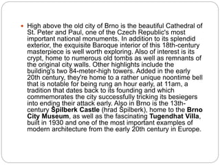  High above the old city of Brno is the beautiful Cathedral of
St. Peter and Paul, one of the Czech Republic's most
important national monuments. In addition to its splendid
exterior, the exquisite Baroque interior of this 18th-century
masterpiece is well worth exploring. Also of interest is its
crypt, home to numerous old tombs as well as remnants of
the original city walls. Other highlights include the
building's two 84-meter-high towers. Added in the early
20th century, they're home to a rather unique noontime bell
that is notable for being rung an hour early, at 11am, a
tradition that dates back to its founding and which
commemorates the city successfully tricking its besiegers
into ending their attack early. Also in Brno is the 13th-
century Špilberk Castle (hrad Špilberk), home to the Brno
City Museum, as well as the fascinating Tugendhat Villa,
built in 1930 and one of the most important examples of
modern architecture from the early 20th century in Europe.
 