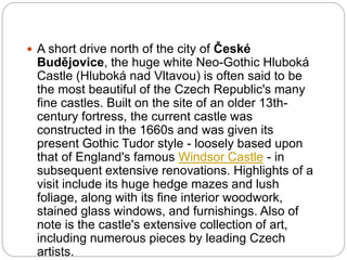  A short drive north of the city of České
Budějovice, the huge white Neo-Gothic Hluboká
Castle (Hluboká nad Vltavou) is often said to be
the most beautiful of the Czech Republic's many
fine castles. Built on the site of an older 13th-
century fortress, the current castle was
constructed in the 1660s and was given its
present Gothic Tudor style - loosely based upon
that of England's famous Windsor Castle - in
subsequent extensive renovations. Highlights of a
visit include its huge hedge mazes and lush
foliage, along with its fine interior woodwork,
stained glass windows, and furnishings. Also of
note is the castle's extensive collection of art,
including numerous pieces by leading Czech
artists.
 