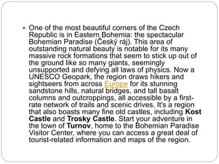  One of the most beautiful corners of the Czech
Republic is in Eastern Bohemia: the spectacular
Bohemian Paradise (Český ráj). This area of
outstanding natural beauty is notable for its many
massive rock formations that seem to stick up out of
the ground like so many giants, seemingly
unsupported and defying all laws of physics. Now a
UNESCO Geopark, the region draws hikers and
sightseers from across Europe for its stunning
sandstone hills, natural bridges, and tall basalt
columns and outcroppings, all accessible by a first-
rate network of trails and scenic drives. It's a region
that also boasts many fine old castles, including Kost
Castle and Trosky Castle. Start your adventure in
the town of Turnov, home to the Bohemian Paradise
Visitor Center, where you can access a great deal of
tourist-related information and maps of the region.
 