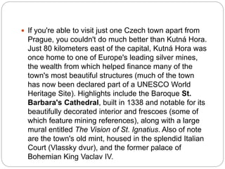  If you're able to visit just one Czech town apart from
Prague, you couldn't do much better than Kutná Hora.
Just 80 kilometers east of the capital, Kutná Hora was
once home to one of Europe's leading silver mines,
the wealth from which helped finance many of the
town's most beautiful structures (much of the town
has now been declared part of a UNESCO World
Heritage Site). Highlights include the Baroque St.
Barbara's Cathedral, built in 1338 and notable for its
beautifully decorated interior and frescoes (some of
which feature mining references), along with a large
mural entitled The Vision of St. Ignatius. Also of note
are the town's old mint, housed in the splendid Italian
Court (Vlassky dvur), and the former palace of
Bohemian King Vaclav IV.
 